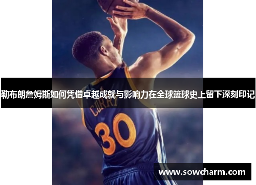 勒布朗詹姆斯如何凭借卓越成就与影响力在全球篮球史上留下深刻印记