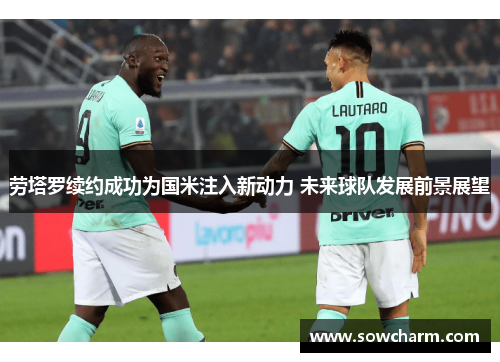 劳塔罗续约成功为国米注入新动力 未来球队发展前景展望