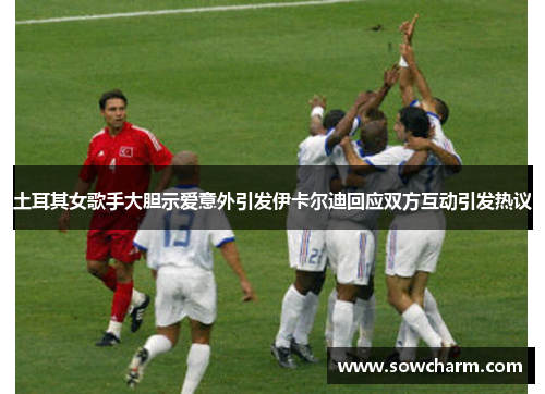 土耳其女歌手大胆示爱意外引发伊卡尔迪回应双方互动引发热议