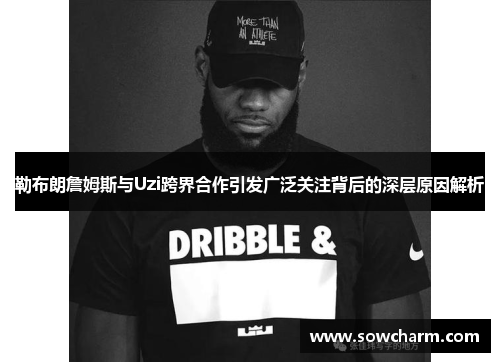 勒布朗詹姆斯与Uzi跨界合作引发广泛关注背后的深层原因解析