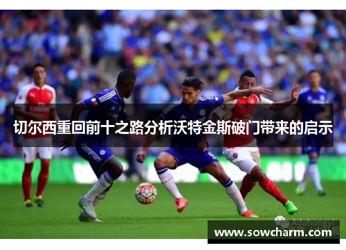 切尔西重回前十之路分析沃特金斯破门带来的启示