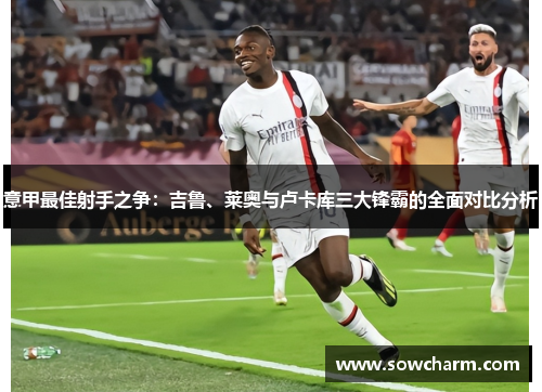 意甲最佳射手之争:吉鲁、莱奥与卢卡库三大锋霸的全面对比分析 意甲最佳射手之争:吉鲁、莱奥与卢卡库三大锋霸的全面对比分析